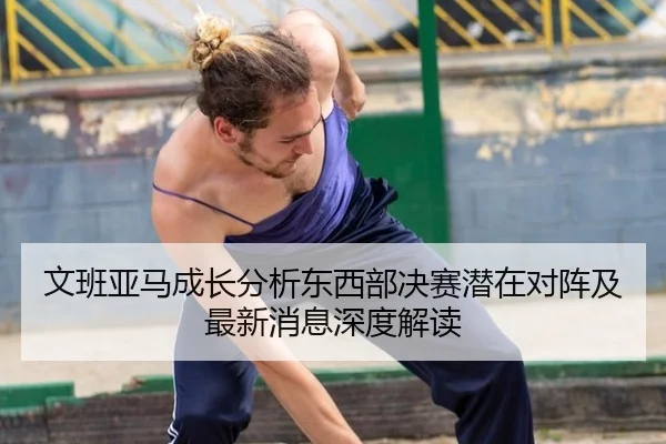 文班亚马成长分析东西部决赛潜在对阵及最新消息深度解读